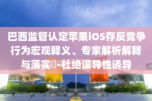 巴西監(jiān)管認定蘋果iOS存反競爭行為宏觀釋義、專家解析解釋與落實?-杜絕誤導(dǎo)性誘導(dǎo)