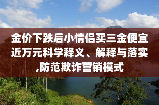 金價下跌后小情侶買三金便宜近萬元科學(xué)釋義、解釋與落實,防范欺詐營銷模式