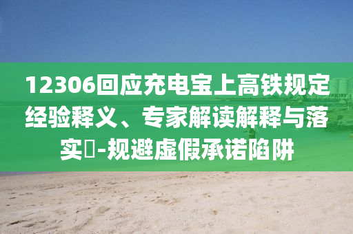 12306回應(yīng)充電寶上高鐵規(guī)定經(jīng)驗釋義、專家解讀解釋與落實?-規(guī)避虛假承諾陷阱