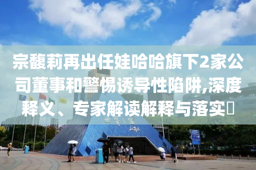 宗馥莉再出任娃哈哈旗下2家公司董事和警惕誘導(dǎo)性陷阱,深度釋義、專家解讀解釋與落實?