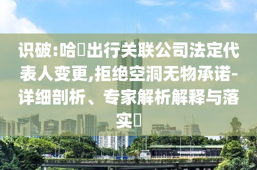 識破:哈啰出行關(guān)聯(lián)公司法定代表人變更,拒絕空洞無物承諾-詳細(xì)剖析、專家解析解釋與落實?