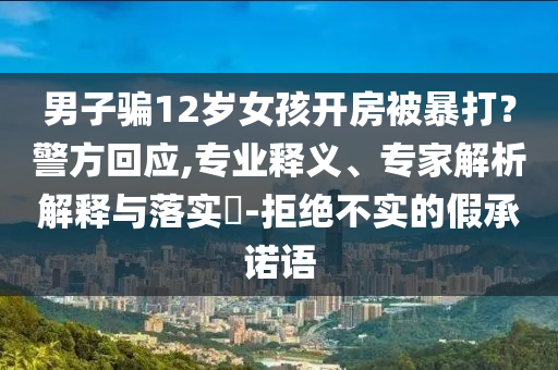 男子騙12歲女孩開房被暴打？警方回應(yīng),專業(yè)釋義、專家解析解釋與落實?-拒絕不實的假承諾語