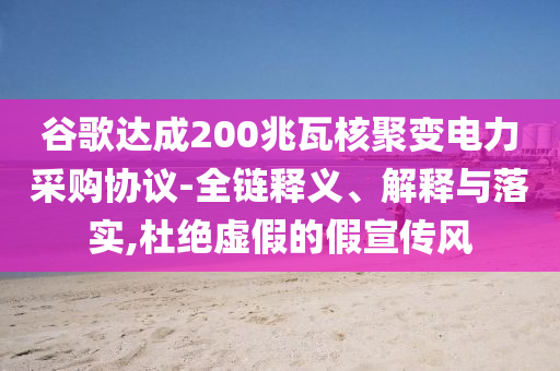 谷歌達成200兆瓦核聚變電力采購協(xié)議-全鏈釋義、解釋與落實,杜絕虛假的假宣傳風