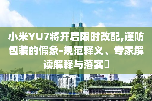小米YU7將開啟限時(shí)改配,謹(jǐn)防包裝的假象-規(guī)范釋義、專家解讀解釋與落實(shí)?