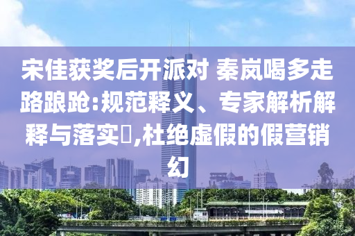 宋佳獲獎(jiǎng)后開派對 秦嵐喝多走路踉蹌:規(guī)范釋義、專家解析解釋與落實(shí)?,杜絕虛假的假營銷幻