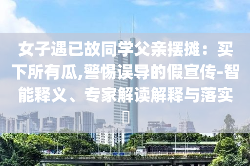 女子遇已故同學(xué)父親擺攤：買下所有瓜,警惕誤導(dǎo)的假宣傳-智能釋義、專家解讀解釋與落實?