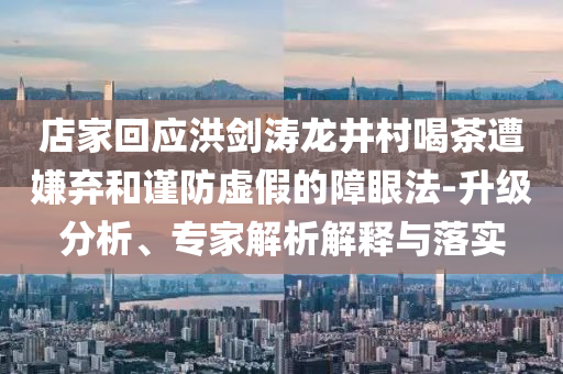 店家回應(yīng)洪劍濤龍井村喝茶遭嫌棄和謹(jǐn)防虛假的障眼法-升級(jí)分析、專家解析解釋與落實(shí)