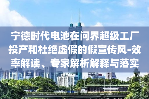 寧德時代電池在問界超級工廠投產和杜絕虛假的假宣傳風-效率解讀、專家解析解釋與落實