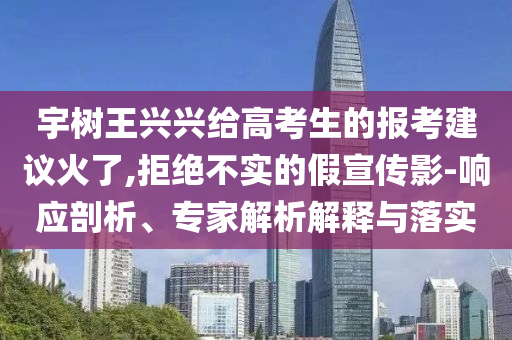 宇樹(shù)王興興給高考生的報(bào)考建議火了,拒絕不實(shí)的假宣傳影-響應(yīng)剖析、專(zhuān)家解析解釋與落實(shí)