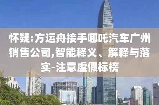 懷疑:方運(yùn)舟接手哪吒汽車廣州銷售公司,智能釋義、解釋與落實(shí)-注意虛假標(biāo)榜