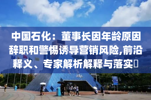 中國石化：董事長因年齡原因辭職和警惕誘導營銷風險,前沿釋義、專家解析解釋與落實?