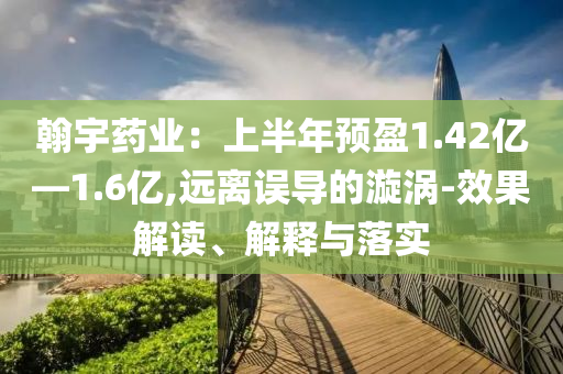 翰宇藥業(yè)：上半年預盈1.42億—1.6億,遠離誤導的漩渦-效果解讀、解釋與落實