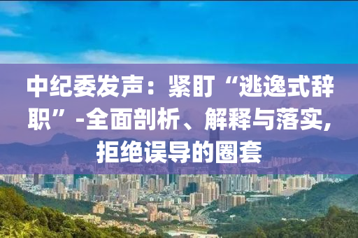 中紀委發(fā)聲：緊盯“逃逸式辭職”-全面剖析、解釋與落實,拒絕誤導的圈套