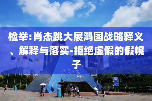 檢舉:肖杰跳大展鴻圖戰(zhàn)略釋義、解釋與落實-拒絕虛假的假幌子