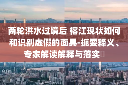 兩輪洪水過(guò)境后 榕江現(xiàn)狀如何和識(shí)別虛假的面具-扼要釋義、專(zhuān)家解讀解釋與落實(shí)?
