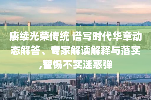 賡續(xù)光榮傳統(tǒng) 譜寫(xiě)時(shí)代華章動(dòng)態(tài)解答、專(zhuān)家解讀解釋與落實(shí),警惕不實(shí)迷惑彈
