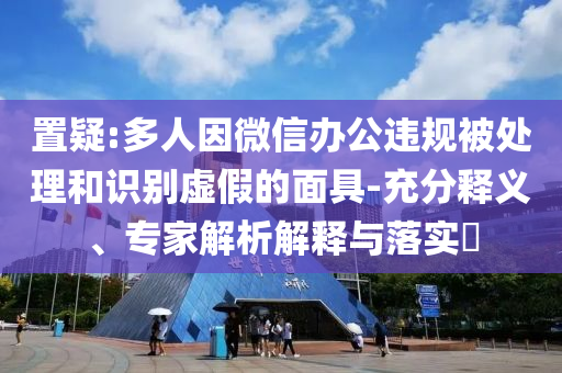 置疑:多人因微信辦公違規(guī)被處理和識別虛假的面具-充分釋義、專家解析解釋與落實(shí)?