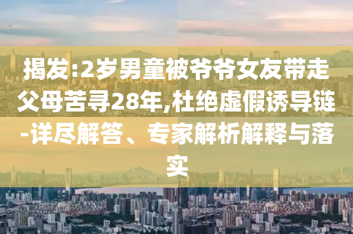 揭發(fā):2歲男童被爺爺女友帶走父母苦尋28年,杜絕虛假誘導(dǎo)鏈-詳盡解答、專家解析解釋與落實(shí)