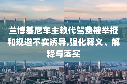 蘭博基尼車主賴代駕費(fèi)被舉報(bào)和規(guī)避不實(shí)誘導(dǎo),強(qiáng)化釋義、解釋與落實(shí)