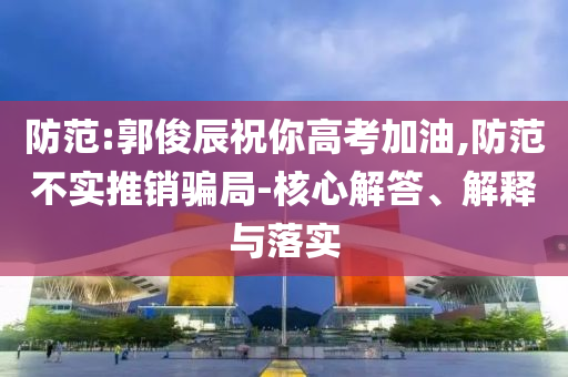 防范:郭俊辰祝你高考加油,防范不實(shí)推銷騙局-核心解答、解釋與落實(shí)