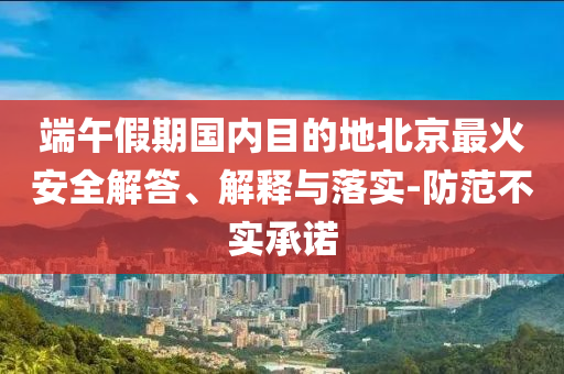 端午假期國內(nèi)目的地北京最火安全解答、解釋與落實(shí)-防范不實(shí)承諾