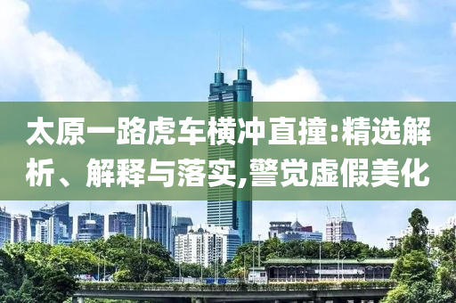 太原一路虎車橫沖直撞:精選解析、解釋與落實(shí),警覺虛假美化
