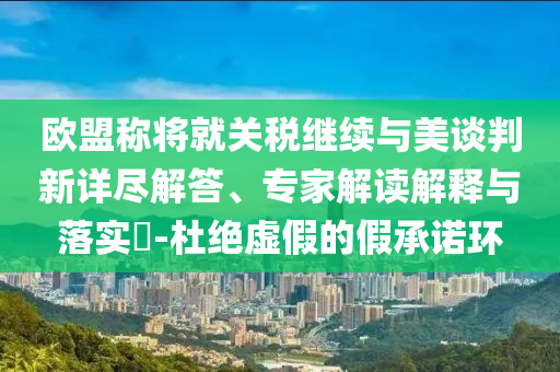 歐盟稱將就關(guān)稅繼續(xù)與美談判新詳盡解答、專家解讀解釋與落實(shí)?-杜絕虛假的假承諾環(huán)