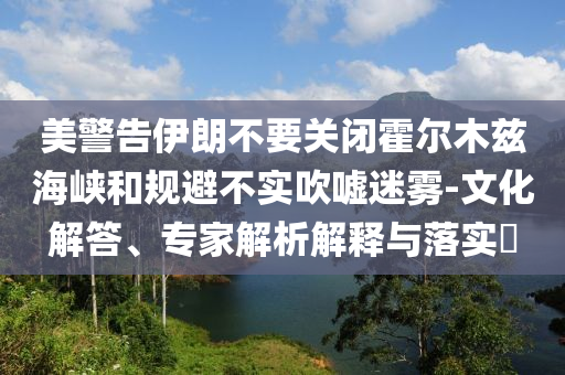 美警告伊朗不要關(guān)閉霍爾木茲海峽和規(guī)避不實(shí)吹噓迷霧-文化解答、專(zhuān)家解析解釋與落實(shí)?