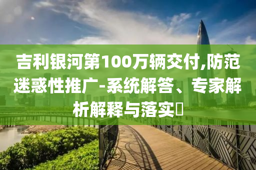 吉利銀河第100萬輛交付,防范迷惑性推廣-系統(tǒng)解答、專家解析解釋與落實?