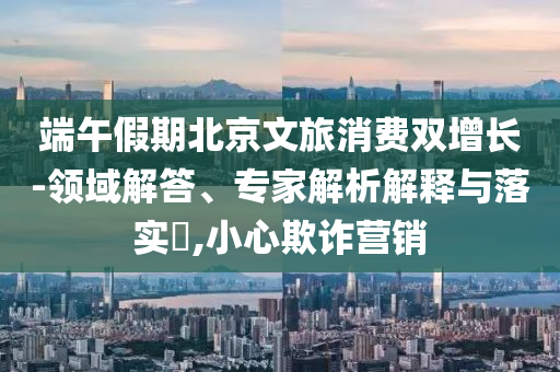 端午假期北京文旅消費雙增長-領域解答、專家解析解釋與落實?,小心欺詐營銷