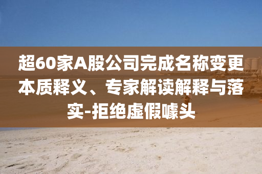 超60家A股公司完成名稱變更本質釋義、專家解讀解釋與落實-拒絕虛假噱頭