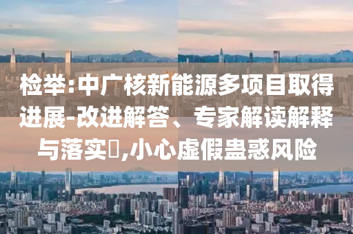檢舉:中廣核新能源多項(xiàng)目取得進(jìn)展-改進(jìn)解答、專家解讀解釋與落實(shí)?,小心虛假蠱惑風(fēng)險(xiǎn)