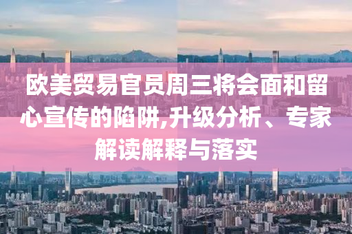 歐美貿(mào)易官員周三將會(huì)面和留心宣傳的陷阱,升級(jí)分析、專家解讀解釋與落實(shí)