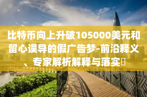 比特幣向上升破105000美元和留心誤導(dǎo)的假?gòu)V告夢(mèng)-前沿釋義、專家解析解釋與落實(shí)?