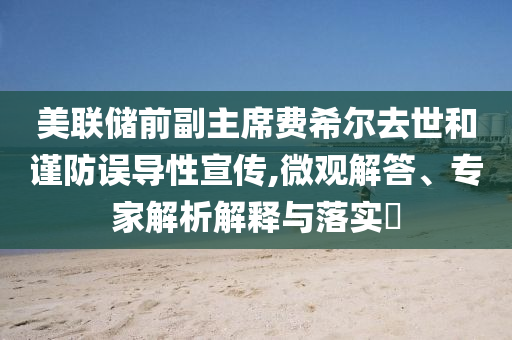 美聯(lián)儲(chǔ)前副主席費(fèi)希爾去世和謹(jǐn)防誤導(dǎo)性宣傳,微觀解答、專家解析解釋與落實(shí)?