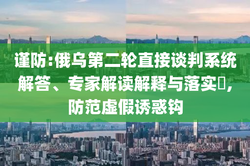 謹(jǐn)防:俄烏第二輪直接談判系統(tǒng)解答、專(zhuān)家解讀解釋與落實(shí)?,防范虛假誘惑鉤