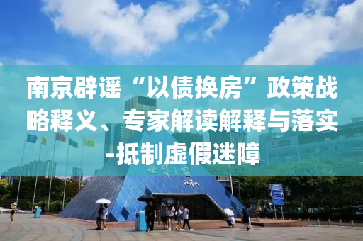 南京辟謠“以債換房”政策戰(zhàn)略釋義、專家解讀解釋與落實(shí)-抵制虛假迷障