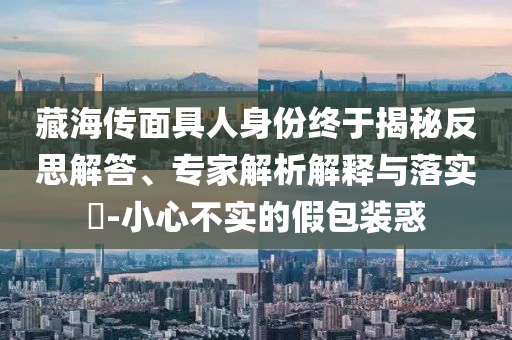 藏海傳面具人身份終于揭秘反思解答、專家解析解釋與落實(shí)?-小心不實(shí)的假包裝惑
