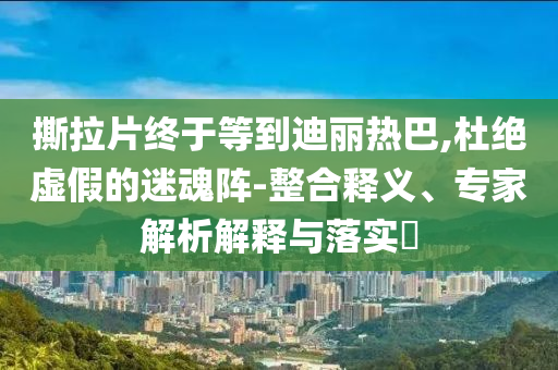撕拉片終于等到迪麗熱巴,杜絕虛假的迷魂陣-整合釋義、專家解析解釋與落實(shí)?