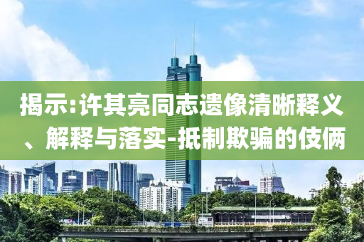 揭示:許其亮同志遺像清晰釋義、解釋與落實(shí)-抵制欺騙的伎倆