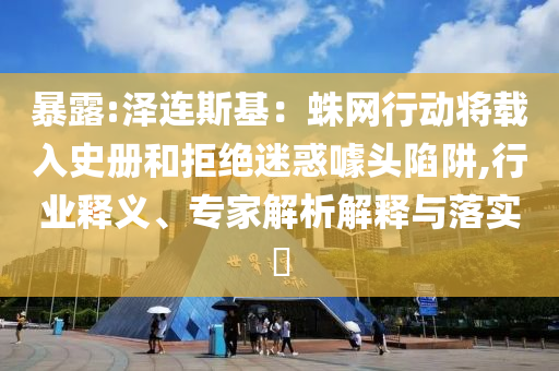暴露:澤連斯基：蛛網(wǎng)行動將載入史冊和拒絕迷惑噱頭陷阱,行業(yè)釋義、專家解析解釋與落實?