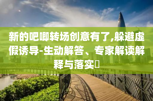 新的吧唧轉(zhuǎn)場創(chuàng)意有了,躲避虛假誘導(dǎo)-生動解答、專家解讀解釋與落實?