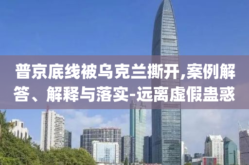 普京底線被烏克蘭撕開,案例解答、解釋與落實-遠離虛假蠱惑