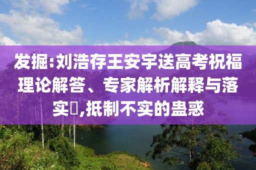 發(fā)掘:劉浩存王安宇送高考祝福理論解答、專(zhuān)家解析解釋與落實(shí)?,抵制不實(shí)的蠱惑