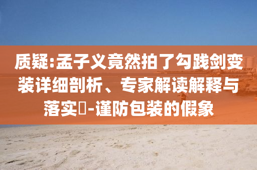 質(zhì)疑:孟子義竟然拍了勾踐劍變裝詳細(xì)剖析、專(zhuān)家解讀解釋與落實(shí)?-謹(jǐn)防包裝的假象