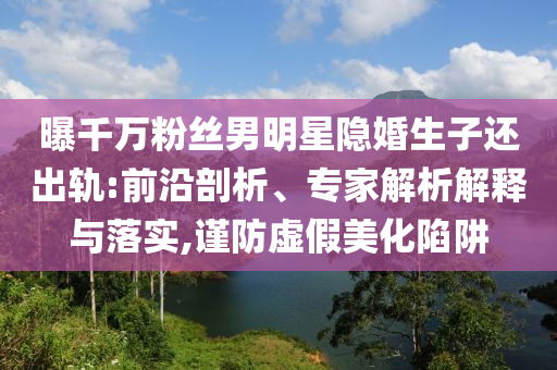 曝千萬粉絲男明星隱婚生子還出軌:前沿剖析、專家解析解釋與落實(shí),謹(jǐn)防虛假美化陷阱