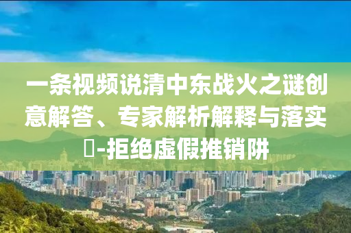 一條視頻說(shuō)清中東戰(zhàn)火之謎創(chuàng)意解答、專(zhuān)家解析解釋與落實(shí)?-拒絕虛假推銷(xiāo)阱