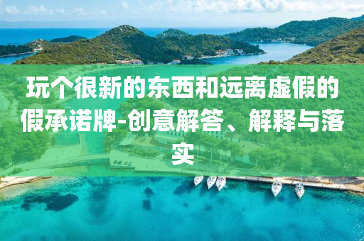 玩?zhèn)€很新的東西和遠(yuǎn)離虛假的假承諾牌-創(chuàng)意解答、解釋與落實(shí)
