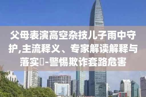 父母表演高空雜技兒子雨中守護(hù),主流釋義、專家解讀解釋與落實(shí)?-警惕欺詐套路危害