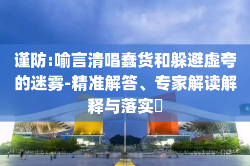謹(jǐn)防:喻言清唱蠢貨和躲避虛夸的迷霧-精準(zhǔn)解答、專家解讀解釋與落實(shí)?